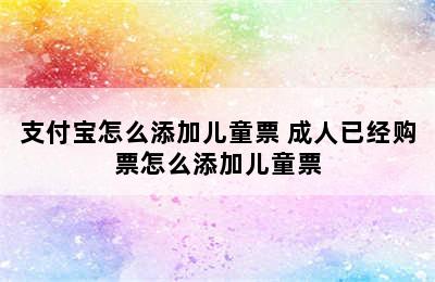 支付宝怎么添加儿童票 成人已经购票怎么添加儿童票